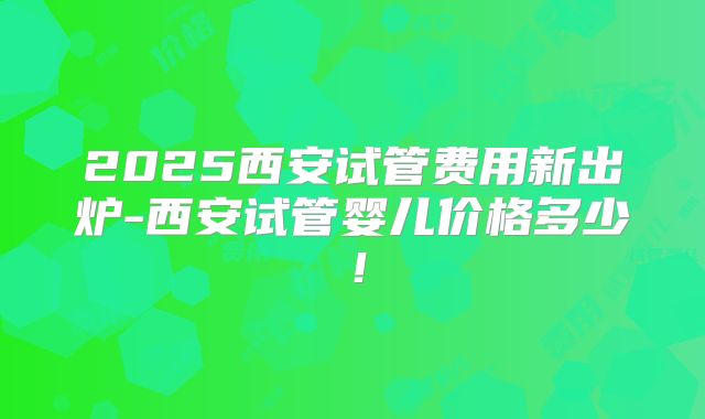 2025西安试管费用新出炉-西安试管婴儿价格多少！