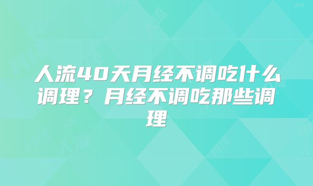 人流40天月经不调吃什么调理？月经不调吃那些调理