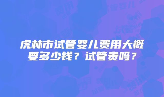 虎林市试管婴儿费用大概要多少钱？试管贵吗？