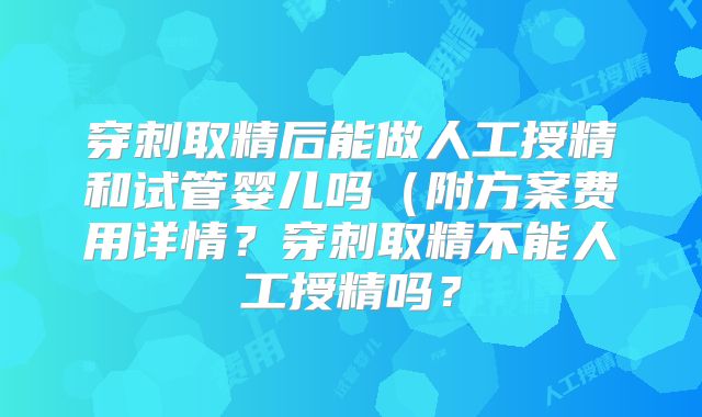 穿刺取精后能做人工授精和试管婴儿吗(附方案费用详情?穿刺取精不能人工授精吗?