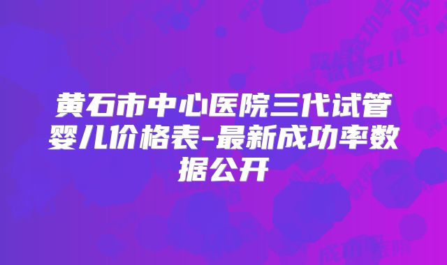 黄石市中心医院三代试管婴儿价格表-最新成功率数据公开