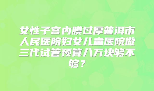 女性子宫内膜过厚普洱市人民医院妇女儿童医院做三代试管预算八万块够不够？