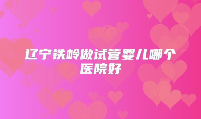 辽宁铁岭做试管婴儿哪个医院好