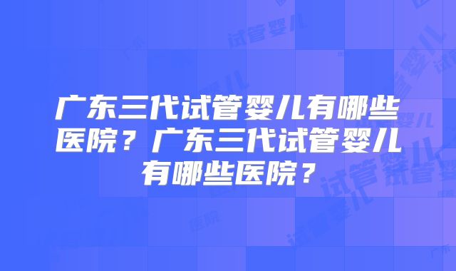 广东三代试管婴儿有哪些医院？广东三代试管婴儿有哪些医院？
