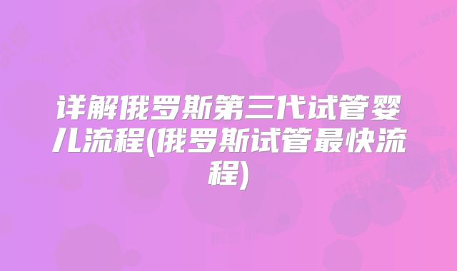 详解俄罗斯第三代试管婴儿流程(俄罗斯试管最快流程)