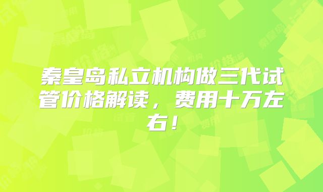 秦皇岛私立机构做三代试管价格解读，费用十万左右！