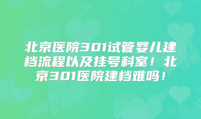 北京医院301试管婴儿建档流程以及挂号科室！北京301医院建档难吗！