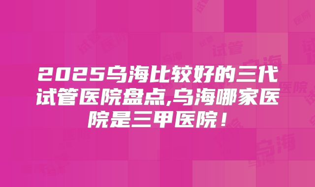2025乌海比较好的三代试管医院盘点,乌海哪家医院是三甲医院！