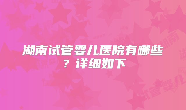 湖南试管婴儿医院有哪些？详细如下