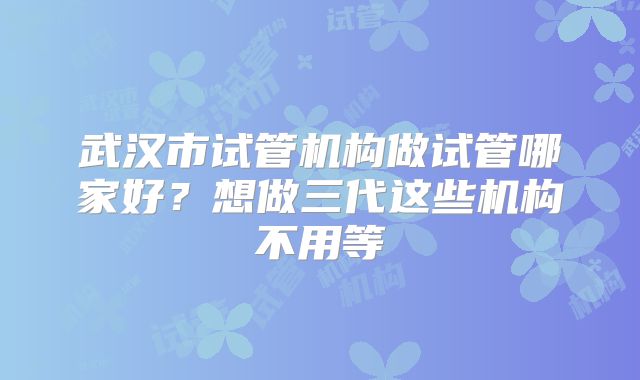 武汉市试管机构做试管哪家好？想做三代这些机构不用等