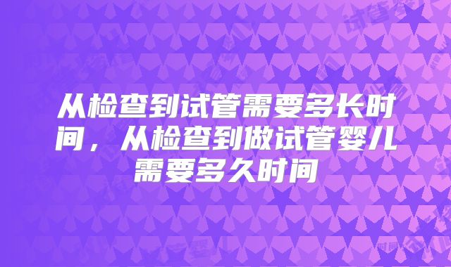 从检查到试管需要多长时间，从检查到做试管婴儿需要多久时间