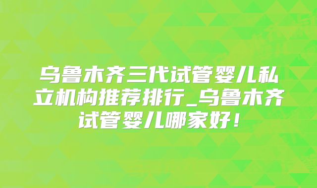 乌鲁木齐三代试管婴儿私立机构推荐排行_乌鲁木齐试管婴儿哪家好！