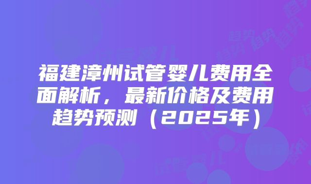 福建漳州试管婴儿费用全面解析，最新价格及费用趋势预测（2025年）
