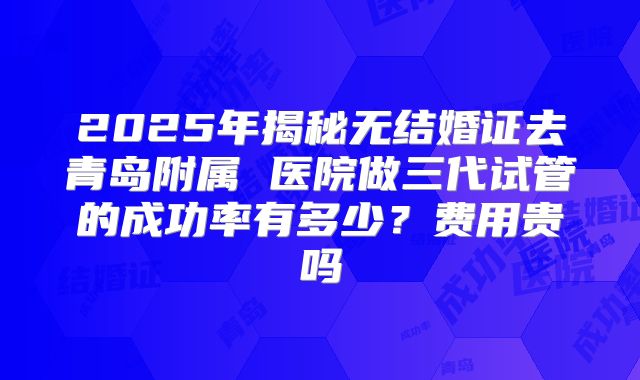 2025年揭秘无结婚证去青岛附属 医院做三代试管的成功率有多少？费用贵吗