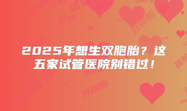 2025年想生双胞胎？这五家试管医院别错过！