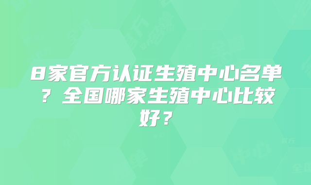 8家官方认证生殖中心名单?全国哪家生殖中心比较好?