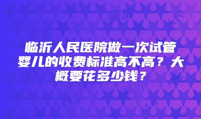 临沂人民医院做一次试管婴儿的收费标准高不高?大概要花多少钱?