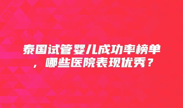 泰国试管婴儿成功率榜单,哪些医院表现优秀?