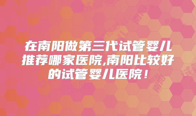 在南阳做第三代试管婴儿推荐哪家医院,南阳比较好的试管婴儿医院！