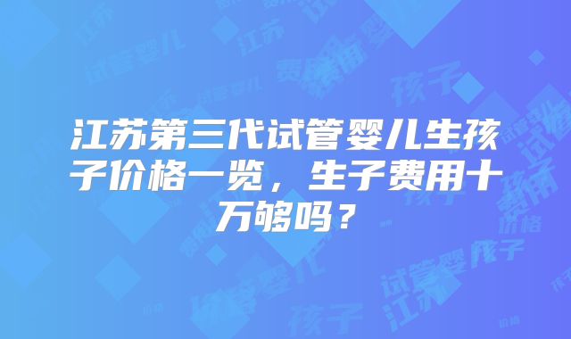 江苏第三代试管婴儿生孩子价格一览，生子费用十万够吗？
