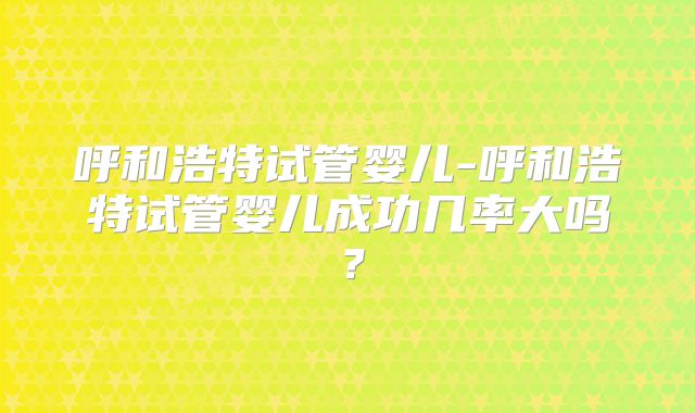 呼和浩特试管婴儿-呼和浩特试管婴儿成功几率大吗?