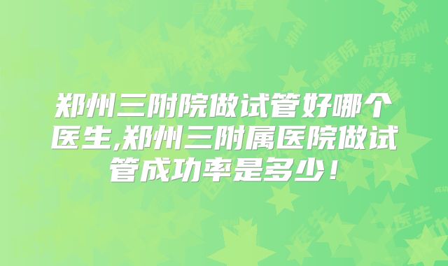 郑州三附院做试管好哪个医生,郑州三附属医院做试管成功率是多少!