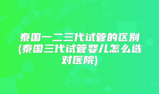 泰国一二三代试管的区别(泰国三代试管婴儿怎么选对医院)