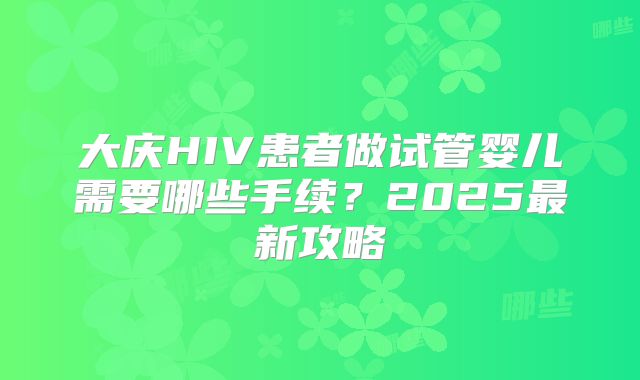 大庆HIV患者做试管婴儿需要哪些手续？2025最新攻略