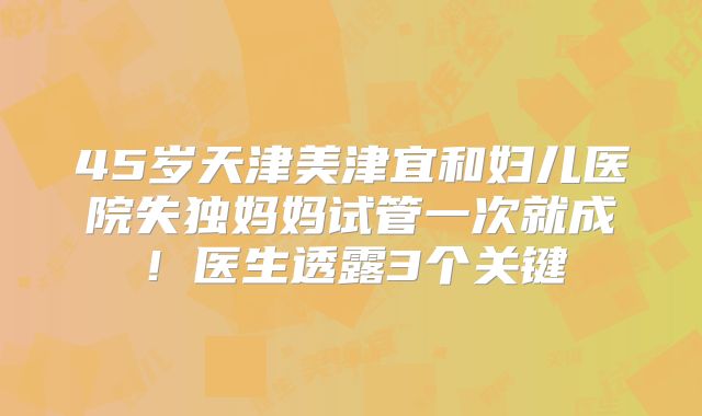 45岁天津美津宜和妇儿医院失独妈妈试管一次就成！医生透露3个关键
