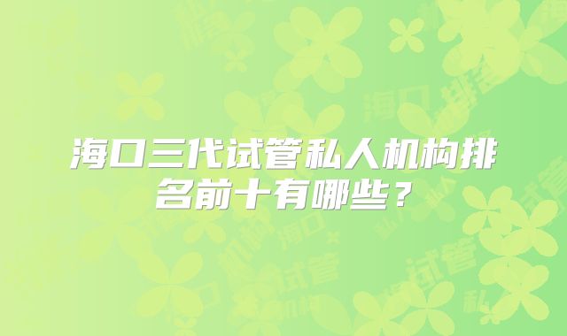 海口三代试管私人机构排名前十有哪些?