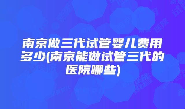 南京做三代试管婴儿费用多少(南京能做试管三代的医院哪些)