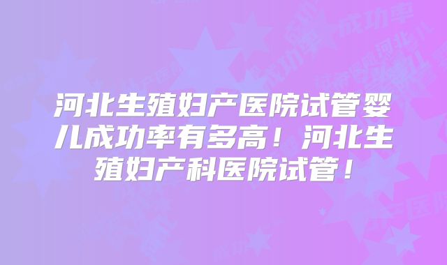 河北生殖妇产医院试管婴儿成功率有多高!河北生殖妇产科医院试管!