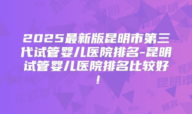 2025最新版昆明市第三代试管婴儿医院排名-昆明试管婴儿医院排名比较好!