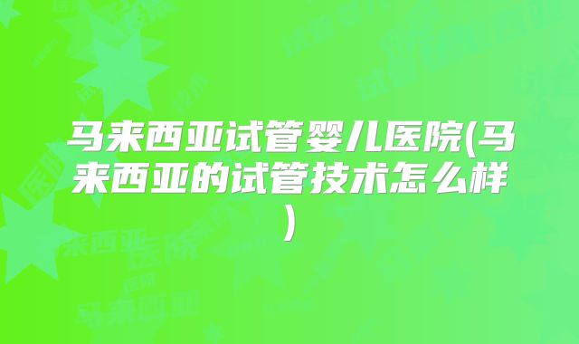 马来西亚试管婴儿医院(马来西亚的试管技术怎么样)