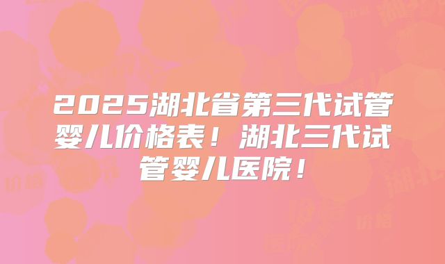 2025湖北省第三代试管婴儿价格表！湖北三代试管婴儿医院！