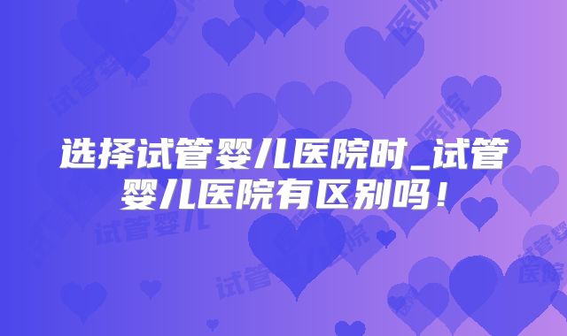 选择试管婴儿医院时_试管婴儿医院有区别吗！