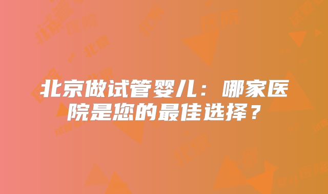 北京做试管婴儿：哪家医院是您的最佳选择？
