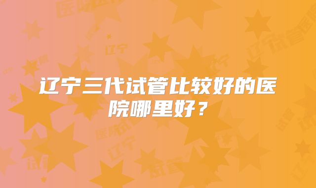 辽宁三代试管比较好的医院哪里好？