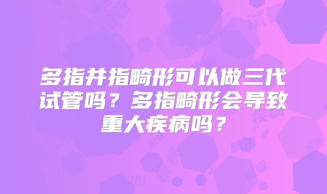 多指并指畸形可以做三代试管吗?多指畸形会导致重大疾病吗?