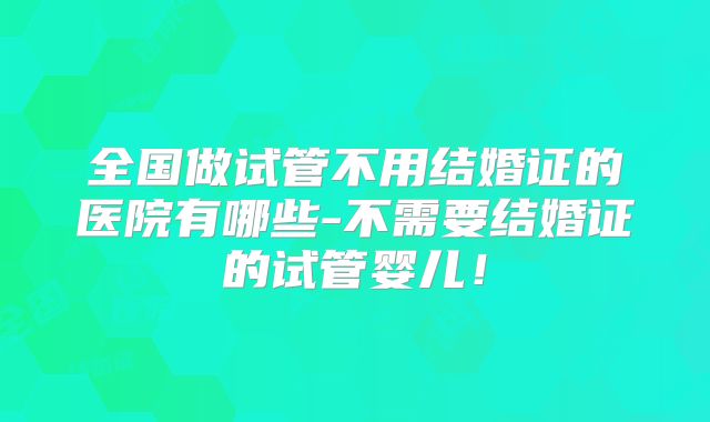 全国做试管不用结婚证的医院有哪些-不需要结婚证的试管婴儿！