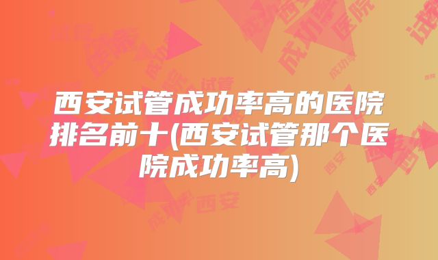 西安试管成功率高的医院排名前十(西安试管那个医院成功率高)