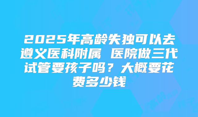 2025年高龄失独可以去遵义医科附属 医院做三代试管要孩子吗？大概要花费多少钱