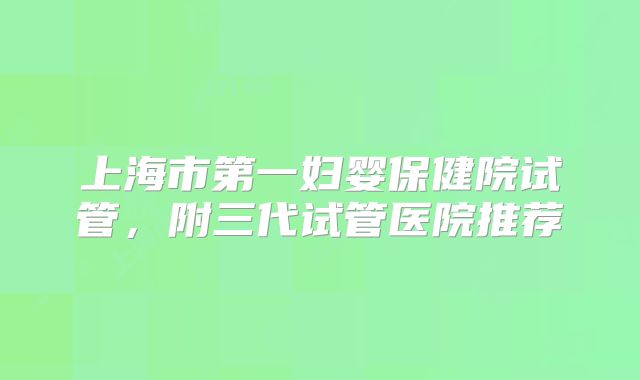 上海市第一妇婴保健院试管，附三代试管医院推荐