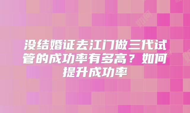 没结婚证去江门做三代试管的成功率有多高？如何提升成功率