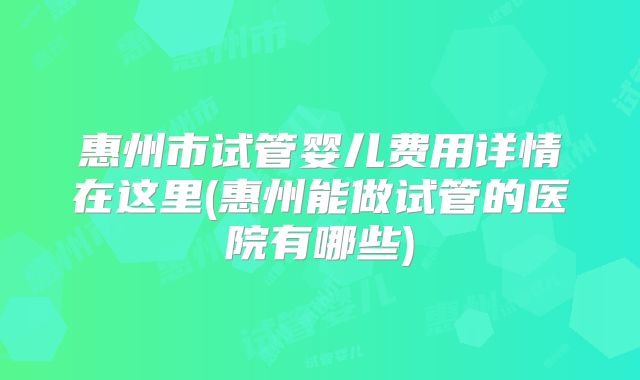 惠州市试管婴儿费用详情在这里(惠州能做试管的医院有哪些)