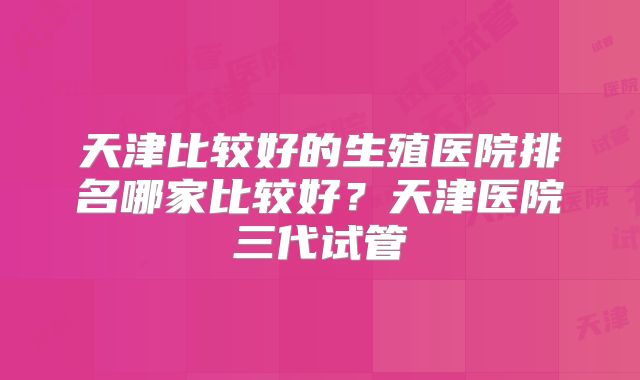 天津比较好的生殖医院排名哪家比较好？天津医院三代试管