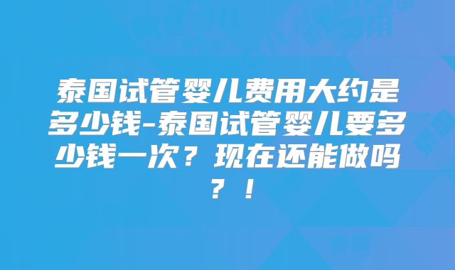 泰国试管婴儿费用大约是多少钱-泰国试管婴儿要多少钱一次？现在还能做吗？！