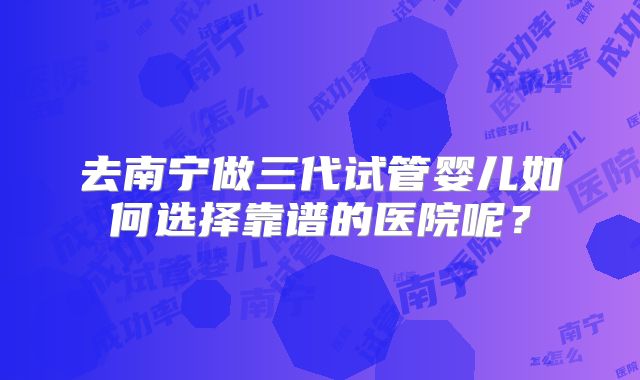 去南宁做三代试管婴儿如何选择靠谱的医院呢？