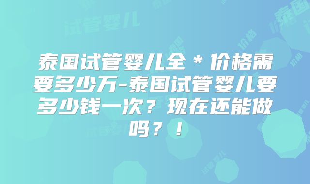 泰国试管婴儿全*价格需要多少万-泰国试管婴儿要多少钱一次?现在还能做吗?!