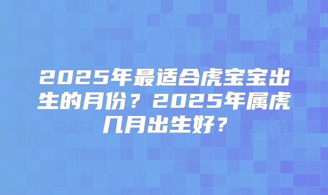 2025年最适合虎宝宝出生的月份？2025年属虎几月出生好？